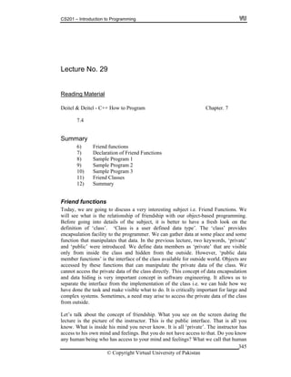 CS201 – Introduction to Programming
© Copyright Virtual University of Pakistan
345
Lecture No. 29
Reading Material
Deitel & Deitel - C++ How to Program Chapter. 7
7.4
Summary
6) Friend functions
7) Declaration of Friend Functions
8) Sample Program 1
9) Sample Program 2
10) Sample Program 3
11) Friend Classes
12) Summary
Friend functions
Today, we are going to discuss a very interesting subject i.e. Friend Functions. We
will see what is the relationship of friendship with our object-based programming.
Before going into details of the subject, it is better to have a fresh look on the
definition of ‘class’. ‘Class is a user defined data type’. The ‘class’ provides
encapsulation facility to the programmer. We can gather data at some place and some
function that manipulates that data. In the previous lecture, two keywords, ‘private’
and ‘public’ were introduced. We define data members as ‘private’ that are visible
only from inside the class and hidden from the outside. However, ‘public data
member functions’ is the interface of the class available for outside world. Objects are
accessed by these functions that can manipulate the private data of the class. We
cannot access the private data of the class directly. This concept of data encapsulation
and data hiding is very important concept in software engineering. It allows us to
separate the interface from the implementation of the class i.e. we can hide how we
have done the task and make visible what to do. It is critically important for large and
complex systems. Sometimes, a need may arise to access the private data of the class
from outside.
Let’s talk about the concept of friendship. What you see on the screen during the
lecture is the picture of the instructor. This is the public interface. That is all you
know. What is inside his mind you never know. It is all ‘private’. The instructor has
access to his own mind and feelings. But you do not have access to that. Do you know
any human being who has access to your mind and feelings? What we call that human
 