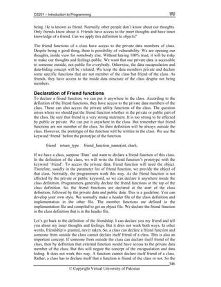 CS201 – Introduction to Programming
© Copyright Virtual University of Pakistan
346
being. He is known as friend. Normally other people don’t know about our thoughts.
Only friends know about it. Friends have access to the inner thoughts and have inner
knowledge of a friend. Can we apply this definition to objects?
The friend functions of a class have access to the private data members of class.
Despite being a good thing, there is possibility of vulnerability. We are opening our
thoughts, inside view for somebody else. Without having 100% trust, it will be risky
to make our thoughts and feelings public. We want that our private data is accessible
to someone outside, not public for everybody. Otherwise, the data encapsulation and
data-hiding concept will be violated. We keep the data members private and declare
some specific functions that are not member of the class but friend of the class. As
friends, they have access to the inside data structure of the class despite not being
members.
Declaration of Friend functions
To declare a friend function, we can put it anywhere in the class. According to the
definition of the friend functions, they have access to the private data members of the
class. These can also access the private utility functions of the class. The question
arises where we should put the friend function whether in the private or public part of
the class. Be sure that friend is a very strong statement. It is too strong to be affected
by public or private. We can put it anywhere in the class. But remember that friend
functions are not member of the class. So their definition will be always outside the
class. However, the prototype of the function will be written in the class. We use the
keyword ‘friend’ before the prototype of the function.
friend return_type friend_function_name(int, char);
If we have a class, suppose ‘Date’ and want to declare a friend function of this class.
In the definition of the class, we will write the friend function’s prototype with the
keyword ‘friend’. To access the private data, friend function will need the object.
Therefore, usually in the parameter list of friend function, we provide the object of
that class. Normally, the programmers work this way. As the friend function is not
affected by the private or public keyword, so we can declare it anywhere inside the
class definition. Programmers generally declare the friend functions at the top of the
class definition. So, the friend functions are declared at the start of the class
definition, followed by the private data and public data. This is a guideline. You can
develop your own style. We normally make a header file of the class definition and
implementation in the other file. The member functions are defined in the
implementation file and compiled to get an object file. We declare the friend function
in the class definition that is in the header file.
Let’s go back to the definition of the friendship. I can declare you my friend and tell
you about my inner thoughts and feelings. But it does not work both ways. In other
words, friendship is granted, never taken. So, a class can declare a friend function and
someone from outside the class cannot declare itself friend of a class. This is also an
important concept. If someone from outside the class can declare itself friend of the
class, then by definition that external function would have access to the private data
member of the class. But this will negate the concept of the encapsulation and data
hiding. It does not work this way. A function cannot declare itself friend of a class.
Rather, a class has to declare itself that a function is friend of the class or not. So the
 