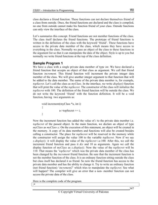 CS201 – Introduction to Programming
© Copyright Virtual University of Pakistan
347
class declares a friend function. These functions can not declare themselves friend of
a class from outside. Once, the friend functions are declared and the class is compiled,
no one from outside cannot make his function friend of your class. Outside functions
can only view the interface of the class.
Let’s summaries this concept. Friend functions are not member functions of the class.
The class itself declares the friend functions. The prototype of friend functions is
written in the definition of the class with the keyword ‘friend’. These functions have
access to the private data member of the class, which means they have access to
everything in the class. Normally we pass an object of the class to these functions in
the argument list so that it can manipulate the data of the object. Style is up to you but
normally we write friend functions at the top of the class definition.
Sample Program 1
We have a class with a single private data member of type int. We have declared a
friend function that accepts an object of that class as argument. We call that friend
function increment. This friend function will increment the private integer data
member of the class. We will give another integer argument to that function that will
be added to the data member. The name of the private data member is, for example,
topSecret. Let’s call the class as myClass. In the interface, we write display() function
that will print the value of the topSecret. The constructor of the class will initialize the
topSecret with 100. The definition of the friend function will be outside the class. We
do not write the keyword ‘friend’ with the function definition. It will be a void
function, having two arguments as:
void increment(myClass *a, int i)
{
a->topSecret += i;
}
Now the increment function has added the value of i to the private data member i.e.
topSecret of the passed object. In the main function, we declare an object of type
myClass as myClass x; On the execution of this statement, an object will be created in
the memory. A copy of its data members and functions will also be created besides
calling a constructor. The place for topSecret will be reserved in the memory while
the constructor will assign the value 100 to the variable topSecret. Now if we say
x.display(); it will display the value of the topSecret i.e.100. After this, we call the
increment friend function and pass it &x and 10 as arguments. Again we call the
display function of myClass as x.display(); Now the value of the topSecret will be
110. That means the ‘topSecret’ which was the private data member of the class has
been changed by the increment friend function. Be sure that the increment function is
not the member function of the class. It is an ordinary function sitting outside the class
but class itself has declared it as friend. So now the friend function has access to the
private data member and has the ability to change it. Try to write an ordinary function
(not friend function) ‘increment2’ which tries to manipulate the topSecret. See what
will happen? The compiler will give an error that a non- member function can not
access the private data of the class.
Here is the complete code of the program.
/*
 