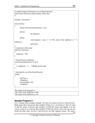 CS201 – Introduction to Programming
© Copyright Virtual University of Pakistan
348
A sample program showing the use of friend function,
which access the private data member of the class.
*/
#include <iostream.h>
class myClass
{
friend void increment(myClass *, int);
private:
int topSecret;
public:
void display() { cout << "n The value of the topSecret is " <<
topSecret; }
myClass();
};
// constructor of the class
myClass::myClass()
{
topSecret = 100;
}
// Friend function definition
void increment(myClass *a, int i)
{
a->topSecret += i; // Modify private data
}
// showing the use of the friend function
main()
{
myClass x;
x.display();
increment(&x, 10);
x.display();
}
The output of the program is:
The value of the topSecret is 100
The value of the topSecret is 110
Sample Program 2
Let’s consider some complex example. We have two classes-myClass1 and myClass2.
Both classes have one private data member of type int i.e. int topSecret; Now we want
to add the values of private data members of both the classes and display it on the
screen. topSecret is a private data member of both the classes. One class can not see
inside the other class. myClass1 and myClass2 are both separate classes. We need a
 