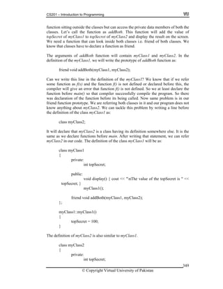 CS201 – Introduction to Programming
© Copyright Virtual University of Pakistan
349
function sitting outside the classes but can access the private data members of both the
classes. Let’s call the function as addBoth. This function will add the value of
topSecret of myClass1 to topSecret of myClass2 and display the result on the screen.
We need a function that can look inside both classes i.e. friend of both classes. We
know that classes have to declare a function as friend.
The arguments of addBoth function will contain myClass1 and myClass2. In the
definition of the myClass1, we will write the prototype of addBoth function as:
friend void addBoth(myClass1, myClass2);
Can we write this line in the definition of the myClass1? We know that if we refer
some function as f(x) and the function f() is not defined or declared before this, the
compiler will give an error that function f() is not defined. So we at least declare the
function before main() so that compiler successfully compile the program. So there
was declaration of the function before its being called. Now same problem is in our
friend function prototype. We are referring both classes in it and our program does not
know anything about myClass2. We can tackle this problem by writing a line before
the definition of the class myClass1 as:
class myClass2;
It will declare that myClass2 is a class having its definition somewhere else. It is the
same as we declare functions before main. After writing that statement, we can refer
myClass2 in our code. The definition of the class myClass1 will be as:
class myClass1
{
private:
int topSecret;
public:
void display() { cout << "nThe value of the topSecret is " <<
topSecret; }
myClass1();
friend void addBoth(myClass1, myClass2);
};
myClass1::myClass1()
{
topSecret = 100;
}
The definition of myClass2 is also similar to myClass1.
class myClass2
{
private:
int topSecret;
 