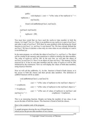 CS201 – Introduction to Programming
© Copyright Virtual University of Pakistan
350
public:
void display() { cout << "nThe value of the topSecret is " <<
topSecret; }
myClass2();
friend void addBoth(myClass1, myClass2);
};
myClass2::myClass2()
{
topSecret = 200;
}
You must have noted that we have used the topSecret data member in both the
classes. Is it legal? Yes it is. There is no problem as one topSecret is part of myClass1
and other is part of myClass2. Will there be same problem while declaring the friend
function in myClass2, i.e. myClass1 is not known? No. We have already defined the
myClass1. We have to declare a class only at a time when we are referring to it and it
is not defined yet.
In the main program, we will take the object of myClass1 i.e. myClass1 a; The object
will be created in the memory and constructor is called to initialize the data members.
The value of topSecret will be 100. In the next line, we will take the object of
myClass2 as myClass2 b; Now b is an object of class myClass2. The memory will be
reserved for it. It has its own data members and the value of topSecret will be 200,
initialized by the constructor. Now we will display the values of both data members,
using display() function.
Now we will call the addBoth(a, b); As this function is friend of both classes, so it
has access to both the classes and their private data members. The definition of
addBoth function will be as under:
void addBoth(myClass1 a, myClass2 b)
{
cout << “nThe value of topSecret in the myClass1 object is ”
<< a.topSecret;
cout << “nThe value of topSecret in the myClass2 object is ”
<< b.topSecret;
cout << “nThe sum of values of topSecret in myClass1 and
myClass2 is ” << a.topSecret + b.topSecret;
}
This is an interesting function. Despite not being the member of any class, it can
access the data of both the classes. This function is friend of both the classes.
Here is the complete code of the program.
/*
A sample program showing the use of friend function,
which access the private data members of two classes.
 