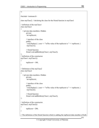 CS201 – Introduction to Programming
© Copyright Virtual University of Pakistan
351
*/
#include <iostream.h>
class myClass2; // declaring the class for the friend function in myClass1
// definition of the myClass1
class myClass1
{
// private data members. Hidden
private:
int topSecret;
// interface of the class
public:
void display() { cout << "nThe value of the topSecret is " << topSecret; }
myClass1();
// friend function
friend void addBoth(myClass1, myClass2);
};
// definition of the constructor.
myClass1::myClass1()
{
topSecret = 100;
}
// Definition of the myClass2
class myClass2
{
// private data members. Hidden
private:
int topSecret;
// interface of the class
public:
void display() { cout << "nThe value of the topSecret is " << topSecret; }
myClass2();
// friend function
friend void addBoth(myClass1, myClass2);
};
// definition of the constructor.
myClass2::myClass2()
{
topSecret = 200;
}
// The definition of the friend function which is adding the topSecret data member of both
 