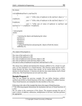 CS201 – Introduction to Programming
© Copyright Virtual University of Pakistan
352
the classes.
void addBoth(myClass1 a, myClass2 b)
{
cout << "nThe value of topSecret in the myClass1 object is " <<
a.topSecret;
cout << "nThe value of topSecret in the myClass2 object is " <<
b.topSecret;
cout << "nThe sum of values of topSecret in myClass1 and
myClass2 is " << a.topSecret + b.topSecret;
}
// main program
main()
{
// declaring the objects and displaying the values
myClass1 a;
myClass2 b;
a.display();
b.display();
// calling friend function and passing the objects of both the classes
addBoth(a, b);
}
The output of the program is;
The value of the topSecret is 100
The value of the topSecret is 200
The value of topSecret in the myClass1 object is 100
The value of topSecret in the myClass2 object is 200
The sum of values of topSecret in myClass1 and myClass2 is 300
The classes have defined and declared this function addBoth to be a friend. In each
class, we have declared it as a friend function. This function cannot declare itself a
friend function for these classes from outside. So be careful about this as a class
declares its friend functions. A function out side the class cannot declare itself a friend
of the class. The friend functions are not used very often.
Sample Program 3
Now we can expand our previous example. We can define functions subBoth,
mulBoth and divBoth as friend functions of the class, in addition of addBoth function.
These friend functions can manipulate the data members of the class.
Following is the code of the example that shows the usage of friend functions.
/* The following program demonstrate the declaration and uses of friend functions of
a class
We set values in the constructors of the classes. The program prompts the user to
enter a choice of addition, subtraction, multiplication or division. And then performs
the appropriate
 