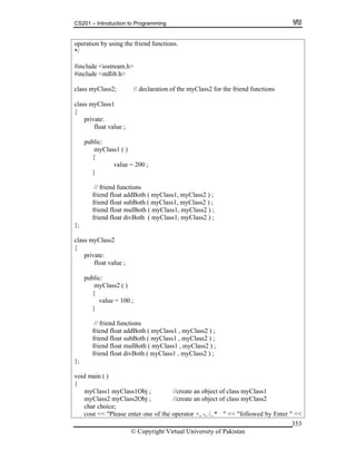 CS201 – Introduction to Programming
© Copyright Virtual University of Pakistan
353
operation by using the friend functions.
*/
#include <iostream.h>
#include <stdlib.h>
class myClass2; // declaration of the myClass2 for the friend functions
class myClass1
{
private:
float value ;
public:
myClass1 ( )
{
value = 200 ;
}
// friend functions
friend float addBoth ( myClass1, myClass2 ) ;
friend float subBoth ( myClass1, myClass2 ) ;
friend float mulBoth ( myClass1, myClass2 ) ;
friend float divBoth ( myClass1, myClass2 ) ;
};
class myClass2
{
private:
float value ;
public:
myClass2 ( )
{
value = 100 ;
}
// friend functions
friend float addBoth ( myClass1 , myClass2 ) ;
friend float subBoth ( myClass1 , myClass2 ) ;
friend float mulBoth ( myClass1 , myClass2 ) ;
friend float divBoth ( myClass1 , myClass2 ) ;
};
void main ( )
{
myClass1 myClass1Obj ; //create an object of class myClass1
myClass2 myClass2Obj ; //create an object of class myClass2
char choice;
cout << "Please enter one of the operator +, -, /, * " << "followed by Enter " <<
 