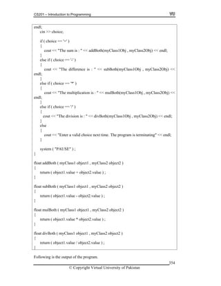 CS201 – Introduction to Programming
© Copyright Virtual University of Pakistan
354
endl;
cin >> choice;
if ( choice == '+' )
{
cout << "The sum is : " << addBoth(myClass1Obj , myClass2Obj) << endl;
}
else if ( choice == '-' )
{
cout << "The difference is : " << subBoth(myClass1Obj , myClass2Obj) <<
endl;
}
else if ( choice == '*' )
{
cout << "The multiplication is : " << mulBoth(myClass1Obj , myClass2Obj) <<
endl;
}
else if ( choice == '/' )
{
cout << "The division is : " << divBoth(myClass1Obj , myClass2Obj) << endl;
}
else
{
cout << "Enter a valid choice next time. The program is terminating" << endl;
}
system ( "PAUSE" ) ;
}
float addBoth ( myClass1 object1 , myClass2 object2 )
{
return ( object1.value + object2.value ) ;
}
float subBoth ( myClass1 object1 , myClass2 object2 )
{
return ( object1.value - object2.value ) ;
}
float mulBoth ( myClass1 object1 , myClass2 object2 )
{
return ( object1.value * object2.value ) ;
}
float divBoth ( myClass1 object1 , myClass2 object2 )
{
return ( object1.value / object2.value ) ;
}
Following is the output of the program.
 