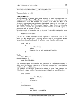 CS201 – Introduction to Programming
© Copyright Virtual University of Pakistan
355
Please enter one of the operator +, -, /, * followed by Enter
*
The multiplication is : 20000
Friend Classes
We have seen that a class can define friend functions for itself. Similarly a class can
be declared as a friend class of the other class. In that case, the function of a class gets
complete access to the data members and functions of the other class. So it is an
interesting expansion of the definition that not only the functions but also a class can
be a friend of the other class. The syntax of declaring a friend class is that within the
class definition, we write the keyword friend with the name of the class. It is going to
be a friend class. i.e. friend class-name;
We can also write the word class after the keyword friend and before the class name
as
friend class class-name ;
Now let’s take another example of a class. Suppose, we have classes ClassOne and
OtherClass. We want to make OtherClass a friend class of the ClassOne. So we
declare OtherClass a friend class in the definition of the ClassOne as following.
class ClassOne
{
friend OtherClass ;
private:
//here we write the data members of ClassOne
};
The line
friend OtherClass ;
can also be written as
friend class OtherClass ;
The line friend OtherCalss; explains that OtherClass is a friend of ClassOne. If
OtherClass is the friend of ClassOne, all the functions of OtherClass will have access
to all the inside part of ClassOne.
The following code segment shows the declaration of friend class. It shows that
OtherClass is a friend of ClassOne so it has access to the private data of ClassOne.
class ClassOne
{
friend class OtherClass;
private:
int topSecret;
};
class OtherClass
{
public:
void change( ClassOne co )
};
 