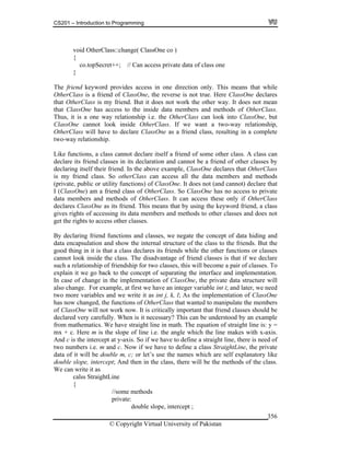 CS201 – Introduction to Programming
© Copyright Virtual University of Pakistan
356
void OtherClass::change( ClassOne co )
{
co.topSecret++; // Can access private data of class one
}
The friend keyword provides access in one direction only. This means that while
OtherClass is a friend of ClassOne, the reverse is not true. Here ClassOne declares
that OtherClass is my friend. But it does not work the other way. It does not mean
that ClassOne has access to the inside data members and methods of OtherClass.
Thus, it is a one way relationship i.e. the OtherClass can look into ClassOne, but
ClassOne cannot look inside OtherClass. If we want a two-way relationship,
OtherClass will have to declare ClassOne as a friend class, resulting in a complete
two-way relationship.
Like functions, a class cannot declare itself a friend of some other class. A class can
declare its friend classes in its declaration and cannot be a friend of other classes by
declaring itself their friend. In the above example, ClassOne declares that OtherClass
is my friend class. So otherClass can access all the data members and methods
(private, public or utility functions) of ClassOne. It does not (and cannot) declare that
I (ClassOne) am a friend class of OtherClass. So ClassOne has no access to private
data members and methods of OtherClass. It can access these only if OtherClass
declares ClassOne as its friend. This means that by using the keyword friend, a class
gives rights of accessing its data members and methods to other classes and does not
get the rights to access other classes.
By declaring friend functions and classes, we negate the concept of data hiding and
data encapsulation and show the internal structure of the class to the friends. But the
good thing in it is that a class declares its friends while the other functions or classes
cannot look inside the class. The disadvantage of friend classes is that if we declare
such a relationship of friendship for two classes, this will become a pair of classes. To
explain it we go back to the concept of separating the interface and implementation.
In case of change in the implementation of ClassOne, the private data structure will
also change. For example, at first we have an integer variable int i; and later, we need
two more variables and we write it as int j, k, l; As the implementation of ClassOne
has now changed, the functions of OtherClass that wanted to manipulate the members
of ClassOne will not work now. It is critically important that friend classes should be
declared very carefully. When is it necessary? This can be understood by an example
from mathematics. We have straight line in math. The equation of straight line is: y =
mx + c. Here m is the slope of line i.e. the angle which the line makes with x-axis.
And c is the intercept at y-axis. So if we have to define a straight line, there is need of
two numbers i.e. m and c. Now if we have to define a class StraightLine, the private
data of it will be double m, c; or let’s use the names which are self explanatory like
double slope, intercept; And then in the class, there will be the methods of the class.
We can write it as
calss StraightLine
{
//some methods
private:
double slope, intercept ;
 