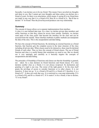 CS201 – Introduction to Programming
© Copyright Virtual University of Pakistan
358
Secondly, I can declare you to be my friend. This means I have unveiled my thoughts
and ideas to you. But I cannot get your thoughts and ideas unless you declare me a
friend of yours. So there is no association, which means A saying B is my friend does
not imply in any way that A is a friend of B. Here B is a friend of A. But B has to
declare ‘A’ its friend. Thus the friend keyword produces one-way relationship.
Summary
The concept of classes allows us to separate implementation from interface.
A class is a user defined data type. In a class, we declare private data members and
utility functions so that they cannot be access from outside. Similarly, we declare
some parts of the class public that become the interface for the class and can be
accessed from the outside. These interface methods or public methods can manipulate
the data of the class. This is the encapsulation and data hiding.
We have the concept of friend functions. By declaring an external function as a friend
function, that function gets the complete access to the inner structure of the class
including all private data. When classes need to be interactive, these must be declared
friends of each other. Thus we have the concept of friend classes. The use of friend
function and class is a useful feature that sometimes we need to use. But we should
use it very sparingly and carefully as it basically negates the concepts of
encapsulation and data hiding.
The principles of friendship of functions and classes are that the friendship is granted,
not taken. So a class declares its friend functions and friend classes. If a class
declares another class as a friend, it is not always reciprocal. So declaration and
granting of a right is one way. The owner of the right grants it. So the class itself
grants the privilege of access to outsider functions or to other classes. It is not
transitive. It does not go ‘A is a friend of B and B is a friend of C therefore A is a
friend of C’. It does not work that way. It is restricted to a one-step relationship. If A
is a friend of B, and B is a friend of C. If A wants C to be a friend, it has to declare,
“C is my friend”.
 