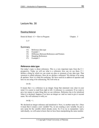 CS201 – Introduction to Programming
© Copyright Virtual University of Pakistan
359
Lecture No. 30
Reading Material
Deitel & Deitel - C++ How to Program Chapter. 3
3.17
Summary
13) Reference data type
14) Example 1
15) Difference Between References and Pointers
16) Dangling References
17) Example 2
Reference data type
Out today’s topic is about references. This is a very important topic from the C++
prospective. Today we will see what is a reference, how can we use them. C++
defines a thing by which we can create an alias or synonym of any data type. That
synonym is called reference. How do we declare a reference? We declare it by using
& operator. Now it is little bit confusing. We have used & as address-of operator and
here we are using it for referencing. We will write as
int &i;
It means that i is a reference to an integer. Keep that statement very clear in your
mind. It is easier to read from right to left. A reference is a synonym. If we want to
give two names to same thing then we use reference. Reference has to be initialized
when it is declared. Suppose if we have an integer as i and we want to give it second
name. We will reference it with j as:
int &j = i;
We declared an integer reference and initialized it. Now j is another name for i. Does
it mean that it creates a new variable? No, its not creating a new variable. Its just a
new name for the variable which already exists. So if we try to manipulate i and j
individually, we will came to know that we have been manipulating the same number.
 