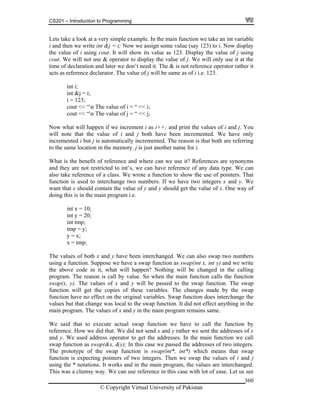 CS201 – Introduction to Programming
© Copyright Virtual University of Pakistan
360
Lets take a look at a very simple example. In the main function we take an int variable
i and then we write int &j = i; Now we assign some value (say 123) to i. Now display
the value of i using cout. It will show its value as 123. Display the value of j using
cout. We will not use & operator to display the value of j. We will only use it at the
time of declaration and later we don’t need it. The & is not reference operator rather it
acts as reference declarator. The value of j will be same as of i i.e. 123.
int i;
int &j = i;
i = 123;
cout << “n The value of i = “ << i;
cout << “n The value of j = “ << j;
Now what will happen if we increment i as i++; and print the values of i and j. You
will note that the value of i and j both have been incremented. We have only
incremented i but j is automatically incremented. The reason is that both are referring
to the same location in the memory. j is just another name for i.
What is the benefit of reference and where can we use it? References are synonyms
and they are not restricted to int’s, we can have reference of any data type. We can
also take reference of a class. We wrote a function to show the use of pointers. That
function is used to interchange two numbers. If we have two integers x and y. We
want that x should contain the value of y and y should get the value of x. One way of
doing this is in the main program i.e.
int x = 10;
int y = 20;
int tmp;
tmp = y;
y = x;
x = tmp;
The values of both x and y have been interchanged. We can also swap two numbers
using a function. Suppose we have a swap function as swap(int x, int y) and we write
the above code in it, what will happen? Nothing will be changed in the calling
program. The reason is call by value. So when the main function calls the function
swap(x, y). The values of x and y will be passed to the swap function. The swap
function will get the copies of these variables. The changes made by the swap
function have no effect on the original variables. Swap function does interchange the
values but that change was local to the swap function. It did not effect anything in the
main program. The values of x and y in the main program remains same.
We said that to execute actual swap function we have to call the function by
reference. How we did that. We did not send x and y rather we sent the addresses of x
and y. We used address operator to get the addresses. In the main function we call
swap function as swap(&x, &y); In this case we passed the addresses of two integers.
The prototype of the swap function is swap(int*, int*) which means that swap
function is expecting pointers of two integers. Then we swap the values of i and j
using the * notations. It works and in the main program, the values are interchanged.
This was a clumsy way. We can use reference in this case with lot of ease. Let us see
 