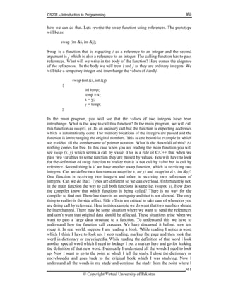 CS201 – Introduction to Programming
© Copyright Virtual University of Pakistan
361
how we can do that. Lets rewrite the swap function using references. The prototype
will be as:
swap (int &i, int &j);
Swap is a function that is expecting i as a reference to an integer and the second
argument is j which is also a reference to an integer. The calling function has to pass
references. What will we write in the body of the function? Here comes the elegance
of the references. In the body we will treat i and j as they are ordinary integers. We
will take a temporary integer and interchange the values of i and j.
swap (int &i, int &j)
{
int temp;
temp = x;
x = y;
y = temp;
}
In the main program, you will see that the values of two integers have been
interchange. What is the way to call this function? In the main program, we will call
this function as swap(x, y). Its an ordinary call but the function is expecting addresses
which is automatically done. The memory locations of the integers are passed and the
function is interchanging the original numbers. This is one beautiful example in which
we avoided all the cumbersome of pointer notation. What is the downfall of this? As
nothing comes for free. In this case when you are reading the main function you will
see swap (x, y) which seems a call by value. This is a rule of C/C++ that when we
pass two variables to some function they are passed by values. You will have to look
for the definition of swap function to realize that it is not call by value but is call by
reference. Second thing is if we have another swap function, which is receiving two
integers. Can we define two functions as swap(int x, int y) and swap(int &x, int &y)?
One function is receiving two integers and other is receiving two references of
integers. Can we do that? Types are different so we can overload. Unfortunately not,
in the main function the way to call both functions is same i.e. swap(x, y). How does
the compiler know that which functions is being called? There is no way for the
compiler to find out. Therefore there is an ambiguity and that is not allowed. The only
thing to realize is the side effect. Side effects are critical to take care of whenever you
are doing call by reference. Here in this example we do want that two numbers should
be interchanged. There may be some situation where we want to send the references
and don’t want that original data should be affected. These situations arise when we
want to pass a large data structure to a function. To understand this we have to
understand how the function call executes. We have discussed it before, now lets
recap it. In real world, suppose I am reading a book. While reading I notice a word
which I think I have to look up. I stop reading, markup the page and then look that
word in dictionary or encyclopedia. While reading the definition of that word I look
another special word which I need to lookup. I put a marker here and go for looking
the definition of that new word. Eventually I understand all the words I need to look
up. Now I want to go to the point at which I left the study. I close the dictionary or
encyclopedia and goes back to the original book which I was studying. Now I
understand all the words in my study and continue the study from the point where I
 