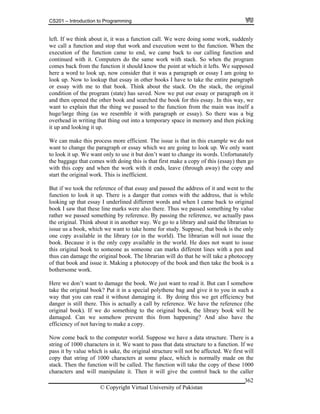 CS201 – Introduction to Programming
© Copyright Virtual University of Pakistan
362
left. If we think about it, it was a function call. We were doing some work, suddenly
we call a function and stop that work and execution went to the function. When the
execution of the function came to end, we came back to our calling function and
continued with it. Computers do the same work with stack. So when the program
comes back from the function it should know the point at which it lefts. We supposed
here a word to look up, now consider that it was a paragraph or essay I am going to
look up. Now to lookup that essay in other books I have to take the entire paragraph
or essay with me to that book. Think about the stack. On the stack, the original
condition of the program (state) has saved. Now we put our essay or paragraph on it
and then opened the other book and searched the book for this essay. In this way, we
want to explain that the thing we passed to the function from the main was itself a
huge/large thing (as we resemble it with paragraph or essay). So there was a big
overhead in writing that thing out into a temporary space in memory and then picking
it up and looking it up.
We can make this process more efficient. The issue is that in this example we do not
want to change the paragraph or essay which we are going to look up. We only want
to look it up. We want only to use it but don’t want to change its words. Unfortunately
the baggage that comes with doing this is that first make a copy of this (essay) then go
with this copy and when the work with it ends, leave (through away) the copy and
start the original work. This is inefficient.
But if we took the reference of that essay and passed the address of it and went to the
function to look it up. There is a danger that comes with the address, that is while
looking up that essay I underlined different words and when I came back to original
book I saw that these line marks were also there. Thus we passed something by value
rather we passed something by reference. By passing the reference, we actually pass
the original. Think about it in another way. We go to a library and said the librarian to
issue us a book, which we want to take home for study. Suppose, that book is the only
one copy available in the library (or in the world). The librarian will not issue the
book. Because it is the only copy available in the world. He does not want to issue
this original book to someone as someone can marks different lines with a pen and
thus can damage the original book. The librarian will do that he will take a photocopy
of that book and issue it. Making a photocopy of the book and then take the book is a
bothersome work.
Here we don’t want to damage the book. We just want to read it. But can I somehow
take the original book? Put it in a special polythene bag and give it to you in such a
way that you can read it without damaging it. By doing this we get efficiency but
danger is still there. This is actually a call by reference. We have the reference (the
original book). If we do something to the original book, the library book will be
damaged. Can we somehow prevent this from happening? And also have the
efficiency of not having to make a copy.
Now come back to the computer world. Suppose we have a data structure. There is a
string of 1000 characters in it. We want to pass that data structure to a function. If we
pass it by value which is sake, the original structure will not be affected. We first will
copy that string of 1000 characters at some place, which is normally made on the
stack. Then the function will be called. The function will take the copy of these 1000
characters and will manipulate it. Then it will give the control back to the caller
 