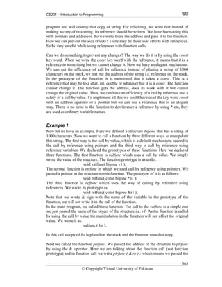 CS201 – Introduction to Programming
© Copyright Virtual University of Pakistan
363
program and will destroy that copy of string. For efficiency, we want that instead of
making a copy of this string, its reference should be written. We have been doing this
with pointers and addresses. So we write there the address and pass it to the function.
How we can prevent the side effects? There may be these side effects with references.
So be very careful while using references with function calls.
Can we do something to prevent any changes? The way we do it is by using the const
key word. When we write the const key word with the reference, it means that it is a
reference to some thing but we cannot change it. Now we have an elegant mechanism.
We can get the efficiency of call by reference instead of placing a string of 1000
characters on the stack, we just put the address of the string i.e. reference on the stack.
In the prototype of the function, it is mentioned that it takes a const. This is a
reference that may be to a char, int, double or whatever but it is a const. The function
cannot change it. The function gets the address, does its work with it but cannot
change the original value. Thus, we can have an efficiency of a call by reference and a
safety of a call by value. To implement all this we could have used the key word const
with an address operator or a pointer but we can use a reference that is an elegant
way. There is no need in the function to dereference a reference by using * etc, they
are used as ordinary variable names.
Example 1
Now let us have an example. Here we defined a structure bigone that has a string of
1000 characters. Now we want to call a function by three different ways to manipulate
this string. The first way is the call by value, which is a default mechanism, second is
the call by reference using pointers and the third way is call by reference using
reference variables. We declared the prototypes of these functions. Here we declared
three functions. The first function is valfunc which uses a call by value. We simply
wrote the value of the structure. The function prototype is as under.
void valfunc( bigone v1 );
The second function is ptrfunc in which we used call by reference using pointers. We
passed a pointer to the structure to this function. The prototype of it is as follows.
void ptrfunc( const bigone *p1 );
The third function is reffunc which uses the way of calling by reference using
references. We wrote its prototype as
void reffunc( const bigone &r1 );
Note that we wrote & sign with the name of the variable in the prototype of the
function, we will not write it in the call of the function.
In the main program, we called these function. The call to the valfunc is a simple one
we just passed the name of the object of the structure i.e. v1. As the function is called
by using the call by value the manipulation in the function will not affect the original
value. We wrote it as:
valfunc ( bo );
In this call a copy of bo is placed on the stack and the function uses that copy.
Next we called the function ptrfunc. We passed the address of the structure to ptrfunc
by using the & operator. Here we are talking about the function call (not function
prototype) and in function call we write ptrfunc ( &bo ) ; which means we passed the
 