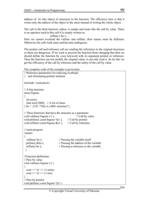 CS201 – Introduction to Programming
© Copyright Virtual University of Pakistan
364
address of bo (the object of structure) to the function. The efficiency here is that it
writes only the address of the object to the stack instead of writing the whole object.
The call to the third function reffunc is simple and looks like the call by value. There
is no operator used in this call it is simply written as:
reffunc ( bo ) ;
Here we cannot overload the valfunc and reffunc, their names must be different.
Otherwise the calls look same and become ambiguous.
The pointer call and reference call are sending the references to the original structures
so these are dangerous. If we want to prevent the function from changing that then we
should define the function by const keyword with its argument pointer or reference.
Then the function can not modify the original value, it can only read it. So by this we
get the efficiency of the call by reference and the safety of the call by value.
The complete code of the example is given here.
// Reference parameters for reducing overhead
// and eliminating pointer notation
#include <iostream.h>
// A big structure
struct bigone
{
int serno;
char text[1000]; // A lot of chars
} bo = {123, "This is a BIG structure"};
// Three functions that have the structure as a parameter
void valfunc( bigone v1 ); // Call by value
void ptrfunc( const bigone *p1 ); // Call by pointer
void reffunc( const bigone &r1 ); // Call by reference
// main program
{
valfunc( bo ); // Passing the variable itself
ptrfunc( &bo ); // Passing the address of the variable
reffunc( bo ); // Passing a reference to the variable
}
//Function definitions
// Pass by value
void valfunc( bigone v1 )
{
cout << 'n' << v1.serno;
cout << 'n' << v1.text;
}
// Pass by pointer
void ptrfunc( const bigone *p1 )
main()
 