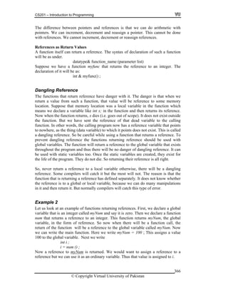 CS201 – Introduction to Programming
© Copyright Virtual University of Pakistan
366
The difference between pointers and references is that we can do arithmetic with
pointers. We can increment, decrement and reassign a pointer. This cannot be done
with references. We cannot increment, decrement or reassign references.
References as Return Values
A function itself can return a reference. The syntax of declaration of such a function
will be as under.
datatype& function_name (parameter list)
Suppose we have a function myfunc that returns the reference to an integer. The
declaration of it will be as:
int & myfunc() ;
Dangling Reference
The functions that return reference have danger with it. The danger is that when we
return a value from such a function, that value will be reference to some memory
location. Suppose that memory location was a local variable in the function which
means we declare a variable like int x; in the function and then returns its reference.
Now when the function returns, x dies (i.e. goes out of scope). It does not exist outside
the function. But we have sent the reference of that dead variable to the calling
function. In other words, the calling program now has a reference variable that points
to nowhere, as the thing (data variable) to which it points does not exist. This is called
a dangling reference. So be careful while using a function that returns a reference. To
prevent dangling reference the functions returning reference should be used with
global variables. The function will return a reference to the global variable that exists
throughout the program and thus there will be no danger of dangling reference. It can
be used with static variables too. Once the static variables are created, they exist for
the life of the program. They do not die. So returning their reference is all right.
So, never return a reference to a local variable otherwise, there will be a dangling
reference. Some compilers will catch it but the most will not. The reason is that the
function that is returning a reference has defined separately. It does not know whether
the reference is to a global or local variable, because we can do many manipulations
in it and then return it. But normally compilers will catch this type of error.
Example 2
Let us look at an example of functions returning references. First, we declare a global
variable that is an integer called myNum and say it is zero. Then we declare a function
num that returns a reference to an integer. This function returns myNum, the global
variable, in the form of reference. So now when there will be a function call, the
return of the function will be a reference to the global variable called myNum. Now
we can write the main function. Here we write myNum = 100 ; This assigns a value
100 to the global variable. Next we write
int i ;
i = num () ;
Now a reference to myNum is returned. We would want to assign a reference to a
reference but we can use it as an ordinary variable. Thus that value is assigned to i.
 