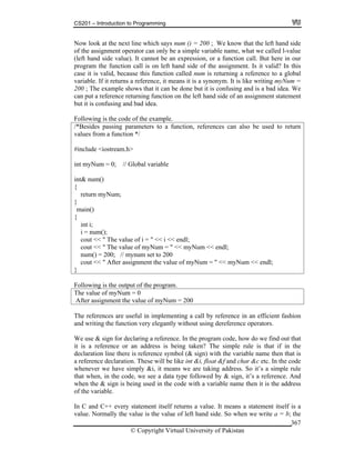 CS201 – Introduction to Programming
© Copyright Virtual University of Pakistan
367
Now look at the next line which says num () = 200 ; We know that the left hand side
of the assignment operator can only be a simple variable name, what we called l-value
(left hand side value). It cannot be an expression, or a function call. But here in our
program the function call is on left hand side of the assignment. Is it valid? In this
case it is valid, because this function called num is returning a reference to a global
variable. If it returns a reference, it means it is a synonym. It is like writing myNum =
200 ; The example shows that it can be done but it is confusing and is a bad idea. We
can put a reference returning function on the left hand side of an assignment statement
but it is confusing and bad idea.
Following is the code of the example.
/*Besides passing parameters to a function, references can also be used to return
values from a function */
#include <iostream.h>
int myNum = 0; // Global variable
int& num()
{
return myNum;
}
main()
{
int i;
i = num();
cout << " The value of i = " << i << endl;
cout << " The value of myNum = " << myNum << endl;
num() = 200; // mynum set to 200
cout << " After assignment the value of myNum = " << myNum << endl;
}
Following is the output of the program.
The value of myNum = 0
After assignment the value of myNum = 200
The references are useful in implementing a call by reference in an efficient fashion
and writing the function very elegantly without using dereference operators.
We use & sign for declaring a reference. In the program code, how do we find out that
it is a reference or an address is being taken? The simple rule is that if in the
declaration line there is reference symbol (& sign) with the variable name then that is
a reference declaration. These will be like int &i, float &f and char &c etc. In the code
whenever we have simply &i, it means we are taking address. So it’s a simple rule
that when, in the code, we see a data type followed by & sign, it’s a reference. And
when the & sign is being used in the code with a variable name then it is the address
of the variable.
In C and C++ every statement itself returns a value. It means a statement itself is a
value. Normally the value is the value of left hand side. So when we write a = b; the
 