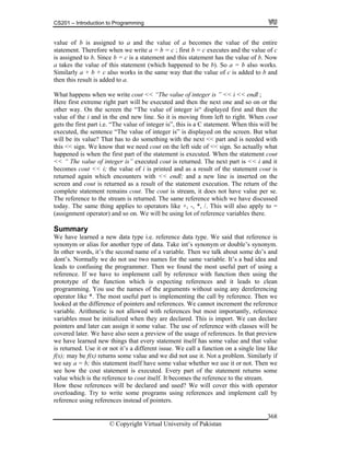 CS201 – Introduction to Programming
© Copyright Virtual University of Pakistan
368
value of b is assigned to a and the value of a becomes the value of the entire
statement. Therefore when we write a = b = c ; first b = c executes and the value of c
is assigned to b. Since b = c is a statement and this statement has the value of b. Now
a takes the value of this statement (which happened to be b). So a = b also works.
Similarly a + b + c also works in the same way that the value of c is added to b and
then this result is added to a.
What happens when we write cout << “The value of integer is ” << i << endl ;
Here first extreme right part will be executed and then the next one and so on or the
other way. On the screen the “The value of integer is“ displayed first and then the
value of the i and in the end new line. So it is moving from left to right. When cout
gets the first part i.e. “The value of integer is”, this is a C statement. When this will be
executed, the sentence “The value of integer is” is displayed on the screen. But what
will be its value? That has to do something with the next << part and is needed with
this << sign. We know that we need cout on the left side of << sign. So actually what
happened is when the first part of the statement is executed. When the statement cout
<< “ The value of integer is” executed cout is returned. The next part is << i and it
becomes cout << i; the value of i is printed and as a result of the statement cout is
returned again which encounters with << endl; and a new line is inserted on the
screen and cout is returned as a result of the statement execution. The return of the
complete statement remains cout. The cout is stream, it does not have value per se.
The reference to the stream is returned. The same reference which we have discussed
today. The same thing applies to operators like +, -, *, /. This will also apply to =
(assignment operator) and so on. We will be using lot of reference variables there.
Summary
We have learned a new data type i.e. reference data type. We said that reference is
synonym or alias for another type of data. Take int’s synonym or double’s synonym.
In other words, it’s the second name of a variable. Then we talk about some do’s and
dont’s. Normally we do not use two names for the same variable. It’s a bad idea and
leads to confusing the programmer. Then we found the most useful part of using a
reference. If we have to implement call by reference with function then using the
prototype of the function which is expecting references and it leads to clean
programming. You use the names of the arguments without using any dereferencing
operator like *. The most useful part is implementing the call by reference. Then we
looked at the difference of pointers and references. We cannot increment the reference
variable. Arithmetic is not allowed with references but most importantly, reference
variables must be initialized when they are declared. This is import. We can declare
pointers and later can assign it some value. The use of reference with classes will be
covered later. We have also seen a preview of the usage of references. In that preview
we have learned new things that every statement itself has some value and that value
is returned. Use it or not it’s a different issue. We call a function on a single line like
f(x); may be f(x) returns some value and we did not use it. Not a problem. Similarly if
we say a = b; this statement itself have some value whether we use it or not. Then we
see how the cout statement is executed. Every part of the statement returns some
value which is the reference to cout itself. It becomes the reference to the stream.
How these references will be declared and used? We will cover this with operator
overloading. Try to write some programs using references and implement call by
reference using references instead of pointers.
 