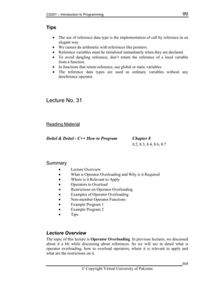 CS201 – Introduction to Programming
© Copyright Virtual University of Pakistan
369
Tips
The use of reference data type is the implementation of call by reference in an
elegant way.
We cannot do arithmetic with references like pointers.
Reference variables must be initialized immediately when they are declared.
To avoid dangling reference, don’t return the reference of a local variable
from a function.
In functions that return reference, use global or static variables.
The reference data types are used as ordinary variables without any
dereference operator.
Lecture No. 31
Reading Material
Deitel & Deitel - C++ How to Program Chapter 8
8.2, 8.3, 8.4, 8.6, 8.7
Summary
Lecture Overview
What is Operator Overloading and Why is it Required
Where is it Relevant to Apply
Operators to Overload
Restrictions on Operator Overloading
Examples of Operator Overloading
Non-member Operator Functions
Example Program 1
Example Program 2
Tips
Lecture Overview
The topic of this lecture is Operator Overloading. In previous lectures, we discussed
about it a bit while discussing about references. So we will see in detail what is
operator overloading, how to overload operators, where it is relevant to apply and
what are the restrictions on it.
 