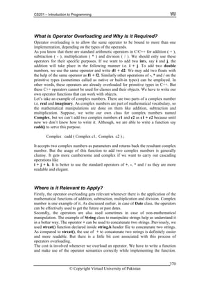 CS201 – Introduction to Programming
© Copyright Virtual University of Pakistan
370
What is Operator Overloading and Why is it Required?
Operator overloading is to allow the same operator to be bound to more than one
implementation, depending on the types of the operands.
As you know that there are standard arithmetic operators in C/C++ for addition ( + ),
subtraction ( - ), multiplication ( * ) and division ( / ). We should only use these
operators for their specific purposes. If we want to add two ints, say i and j, the
addition will take place in the following manner i.e. i + j. To add two double
numbers, we use the same operator and write d1 + d2. We may add two floats with
the help of the same operator as f1 + f2. Similarly other operations of -, * and / on the
primitive types (sometimes called as native or built-in types) can be employed. In
other words, these operators are already overloaded for primitive types in C++. But
these C++ operators cannot be used for classes and their objects. We have to write our
own operator functions that can work with objects.
Let’s take an example of complex numbers. There are two parts of a complex number
i.e. real and imaginary. As complex numbers are part of mathematical vocabulary, so
the mathematical manipulations are done on them like addition, subtraction and
multiplication. Suppose, we write our own class for complex numbers named
Complex, but we can’t add two complex numbers c1 and c2 as c1 + c2 because until
now we don’t know how to write it. Although, we are able to write a function say
cadd() to serve this purpose.
Complex cadd ( Complex c1, Complex c2 ) ;
It accepts two complex numbers as parameters and returns back the resultant complex
number. But the usage of this function to add two complex numbers is generally
clumsy. It gets more cumbersome and complex if we want to carry out cascading
operations like
i + j + k. It is better to use the standard operators of +, -, * and / as they are more
readable and elegant.
Where is it Relevant to Apply?
Firstly, the operator overloading gets relevant whenever there is the application of the
mathematical functions of addition, subtraction, multiplication and division. Complex
number is one example of it. As discussed earlier, in case of Date class, the operators
can be effectively used to get the future or past dates.
Secondly, the operators are also used sometimes in case of non-mathematical
manipulation. The example of String class to manipulate strings help us understand it
in a better way. The operator + can be used to concatenate two strings. Previously, we
used strcat() function declared inside string.h header file to concatenate two strings.
As compared to strcat(), the use of + to concatenate two strings is definitely easier
and more readable. But there is a little bit cost associated with this process of
operators overloading.
The cost is involved whenever we overload an operator. We have to write a function
and make use of the operator semantics correctly while implementing the function.
 