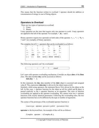 CS201 – Introduction to Programming
© Copyright Virtual University of Pakistan
371
This means that the function written to overload + operator should do addition or
concatenation of strings in case of String objects.
Operators to Overload
There are two types of operators to overload:
1. Unary
2. Binary
Unary operators are the ones that require only one operator to work. Unary operators
are applied to the left of the operand. For example, ^, &, ~ and !.
Binary operators require two operands on both sides of the operator. +, -, *, /, %, =,
< and > are examples of binary operators.
The complete list of C++ operators that can be overloaded is as follows:
+ - * / % ^ &
| ~ ! = < > +=
-= *= /= %= ^= &= |=
<< >> >>= <<= == != <=
>= && | | ++ - - -> * ,
[ ] ( ) new new[ ] delete delete[ ]
The following operators can’t be overloaded.
. : :: .* ? sizeof
Let’s start with operator overloading mechanism. Consider an object date of the Date
class. The data member day can be accessed as follows:
date.day = 2;
In this statement, the day data member of the date object is accessed and assigned
value 2. This expression (date.day) is driven by the object name at left.
Similarly, while using operators, the statement like a + b is driven by the object at the
left. In this case, + operator function for the object a will be called and b object is
passed explicitly to the + operator function as an argument. The rules of function
overloading are applied to the operator overloading. We cannot write two + operator
functions with exactly identical parameters. Following the overloading rules, the two
operator functions have to be different by the type or number of arguments.
The syntax of the prototype of the overloaded operator function is:
return-type operator operator-symbol (parameter-list);
operator is the keyword here. An example of this will be as follows:
Complex operator + (Complex & );
 