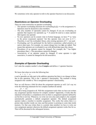 CS201 – Introduction to Programming
© Copyright Virtual University of Pakistan
372
We sometimes write only operator to refer to the operator function in our discussion.
Restrictions on Operator Overloading
There are some restrictions on operator overloading.
- The operator overloading functions for overloading (), [], -> or the assignment (=)
Operators must be declared as class members.
- The arity (number of operands) cannot be changed. If you are overloading an
operator that requires two operands e.g. *. It cannot be used as a unary operator
that requires one operand.
- No new operators can be created. Like in Fortran language, we have ** as ‘raise
to the power (exponent) operator’ but this operator does not exist in C++.
Therefore, it can’t be overloaded. Hence, only existing operators of C++ are used.
- Overloading can’t be performed for the built-in (sometimes called primitive or
native) data types. For example, we cannot change how two ints are added. That
means that operators are overloaded to use with defined data types like classes.
- Precedence of an operator cannot be changed. For example, the * has higher
precedence than +. This precedence cannot be changed.
- Associativity of an operator cannot be changed. If some operator is right
associative, it cannot be changed to be left associative.
Examples of Operator Overloading
Let’s take the complex number’s class Complex and define a + operator function.
We know that when we write the following line:
x = y + z ;
y and z operands are take part in the addition operation but there is no change in them
due to this operation. This is the + operator’s functionality. The resultant is being
assigned to the variable x. This is assignment operator’s functionality.
Now we will discuss a little bit about the assignment operator as well. Let’s say we
write the following statement for two complex numbers c1 and c2.
c1 = c2 ;
Here c2 is being assigned to c1. Will this assignment work when we have not written
any assignment operator function for complex number? Apparently, it looks that the
statement will produce a compilation error (as there is assignment operator defined by
us) but this is not true. Whenever, we write our own class and compile it, the compiler
automatically generates a default assignment operator. The default assignment
operator makes a member to member assignment. This works fine unless there is a
pointer data member inside our class and that pointer is pointing to some data inside
memory. For that case (when there is a pointer data member) we have to write our
own assignment operator otherwise the default assignment operator works fine for us.
That will be discussed in the subsequent lectures.
 