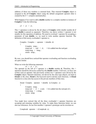 CS201 – Introduction to Programming
© Copyright Virtual University of Pakistan
374
addition of these two numbers is returned back. That returned Complex object is
assigned to the c3 Complex object using the default assignment operator (that is
created by the C++ compiler automatically).
What happens if we want to add a double number to a complex number (a instance of
Complex)? Like the following:
c3 = c1 + d ;
This + operation is driven by the c1 object of Complex while double number d of
type double is passed as argument. Therefore, our above written + operator is not
useable for this operation of addition. We need to overload + operator for accepting a
parameter of type double, i.e. we need to write another operator function. The
definition of this newly overloaded + operator is:
Complex Complex :: operator + (double d)
{
Complex temp ;
temp.real = real + d ; // d is added into the real part
temp.imag = imag ;
return temp ;
}
By now, you should have noticed that operator overloading and function overloading
are quite similar.
When we write the following statement:
c3 = d + c1;
The operand on the left of + operator is a double number d. Therefore, this +
operation should be driven by (called by) the double number. Until now, we have not
written such an operator. Our previously written two + operators were driven by the
Complex object. Operator functions, not driven by the class type objects, are kept as
friends to the class. friend is the keyword used to declare such functions. A friend
function to a class also has access to the private members of that class.
friend Complex operator + (double d, Complex c)
{
Complex temp;
temp.real = d + c.real; // d is added into the real part of c
temp.imag = c.imag;
return temp;
}
You might have noticed that all the three overloaded + operator functions are
accepting and returning variables by value. To make these functions better, we can
also use references. So our first member + operator’s prototype can be rewritten as:
Complex& operator + (Complex& c);
 
