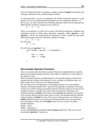 CS201 – Introduction to Programming
© Copyright Virtual University of Pakistan
375
Now this operator function is accepting a complex number Complex by reference and
returning a reference to the resultant complex number.
As discussed above, in case of assignment, the default assignment operator is used
because we have not implemented (overloaded) our own assignment operator (‘=’).
But in case, we want to perform the following operation where the two operands are
added and the resultant is assigned to one of them as:
c1 = c1 + c2;
There is one operator (+=) that can be used to do both the operations of addition and
assignment instead of doing these operations separately within operator + and
operator =. So we can overload this one operator (+=) here to make the code more
efficient and reduce our work. Therefore, instead of writing:
c1 = c1 + c2;
We will write:
c1 += c2;
We will write our operator += as:
void Complex :: operator += ( Complex& c )
{
real += c.real;
imag += c.imag;
}
Non-member Operator Functions
Now we are much clear that when an operator function is implemented as a member
function, the leftmost operator must be a class object or reference to a class object of
the operator’s class.
When an operator function is implemented as a non-member function, the left-most
operand may be an object of the operator’s class, an object of a different class, or a
built-in type. Now we discuss it in a detailed manner.
We can always write our operators as non-member functions. As a non-member
functions, the binary operators like + gets both the operands as arguments. One thing
to take care of while writing non-member functions that they cannot access the private
members of classes. Actually, this is just to this reason that we make those non-
member functions as friends to the classes whose private data members are required
to be accessed. But the question arises, can we write a non-member operator function
without making it a friend of a class. The answer to this question is yes; If there are
public member functions to access the private data members of the class then they
serve the purpose. In this case of Complex class, let’s say we have two public
member functions:
double real( );
double imaginary( );
to access the private data members real and imag respectively. Then we can write
non-member operator + function as:
 