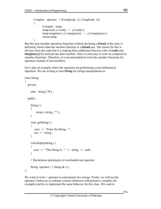 CS201 – Introduction to Programming
© Copyright Virtual University of Pakistan
376
Complex operator + (Complex& c1, Complex& c2)
{
Complex temp;
temp.real ( c1.real() + c2.real() );
temp.imaginary ( c1.imaginary() + c2.imaginary() );
return temp;
}
But this non-member operation functions without declaring a friend of the class is
definitely slower than the member function or a friend one. The reason for this is
obvious from the code that it is making three additional function calls of real() and
imaginary() for each private data member. Also it is not easy to write as compared to
member functions. Therefore, it is recommended to write the member functions for
operators instead of non-members.
Let’s take an example where the operators are performing a non-arithmetical
operation. We are writing a class String for strings manipulation as:
class String
{
private :
char string [ 30 ] ;
public :
String ( )
{
strcpy ( string , "" ) ;
}
void getString ( )
{
cout << "Enter the String : " ;
cin >> string ;
}
void displayString ( )
{
cout << "The String Is : " << string << endl ;
}
// Declaration (prototype) of overloaded sum operator
String operator + ( String & s ) ;
};
We want to write + operator to concatenate two strings. Firstly, we will see the
operator’s behavior in ordinary context (behavior with primitive variables for
example) and try to implement the same behavior for this class. We want to
 
