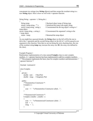 CS201 – Introduction to Programming
© Copyright Virtual University of Pakistan
377
concatenate two strings (two String objects) and then assign the resultant string to a
new String object. Here is how we will write + operator function.
String String :: operator + ( String &s )
{
String temp; // Declared object temp of String type
strcpy ( temp.string , "" ); // Initialized the temp with empty string
strcat ( temp.string , string ); // Concatenated the driving object’s string to //
temp object
strcat ( temp.string , s.string ); // Concatenated the argument’s string to the
// temp object
return temp; // Returned the temp object
}
As you might have guessed already, the String object on the left will be the one to
drive this + operation and the second String object on the left of + will be passed as an
argument to this function. Note that we are not doing the error checking here, the size
of the resultant string temp may increase the array size 30 ( the array size defined in
the class).
Example Program 1
Rudimentary implementation of a class named Complex class to cater complex
numbers. A + operator function has been implemented to add two complex numbers.
/* This program implements the basic class for complex numbers and demonstrates +
operator function */
#include <iostream.h>
class Complex
{
private :
double real ; // Real Part
double imag ; // Imaginary Part
public :
/* Parameterless Constructor */
Complex ( )
{
cout << "n Parameterless Constructor called ..." ;
}
/* Parameterized Constructor */
Complex ( double r, double i )
{
cout << "n Parameterized Constructor called ...";
real = r ;
imag = i ;
}
 