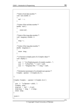 CS201 – Introduction to Programming
© Copyright Virtual University of Pakistan
378
/* Setter of real data member */
void real ( double r)
{
real = r ;
}
/* Getter of the real data member */
double real ( )
{
return real ;
}
/* Setter of the imag data member */
void imaginary ( double i )
{
imag = i ;
}
/* Getter of the imag data member */
double imaginary ( )
{
return imag ;
}
/* A Function to display parts of a Complex object */
void display ( )
{
cout << "nn Displaying parts of complex number ...";
cout << "n Real Part : " << real << endl ;
cout << " Imaginary Part : " << imag << endl ;
}
/* Declaration (prototype) of overloaded sum operator */
Complex operator + ( Complex & c2 ) ;
};
Complex Complex :: operator + ( Complex & c1 )
{
cout << "n Operator + called ...";
Complex temp ;
temp.real = real + c1.real ;
temp.imag = imag + c1.imag ;
return temp ;
}
main ( )
{
 