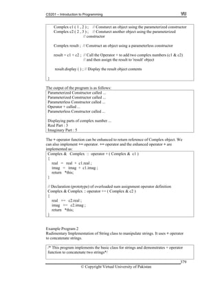 CS201 – Introduction to Programming
© Copyright Virtual University of Pakistan
379
Complex c1 ( 1 , 2 ) ; // Consturct an object using the parameterized constructor
Complex c2 ( 2 , 3 ) ; // Consturct another object using the parameterized
// constructor
Complex result ; // Construct an object using a parameterless constructor
result = c1 + c2 ; // Call the Operator + to add two complex numbers (c1 & c2)
// and then assign the result to 'result' object
result.display ( ) ; // Display the result object contents
}
The output of the program is as follows:
Parameterized Constructor called ...
Parameterized Constructor called ...
Parameterless Constructor called ...
Operator + called ...
Parameterless Constructor called ...
Displaying parts of complex number ...
Real Part : 3
Imaginary Part : 5
The + operator function can be enhanced to return reference of Complex object. We
can also implement += operator. += operator and the enhanced operator + are
implemented as:
Complex & Complex :: operator + ( Complex & c1 )
{
real = real + c1.real ;
imag = imag + c1.imag ;
return *this;
}
// Declaration (prototype) of overloaded sum assignment operator definition
Complex & Complex :: operator += ( Complex & c2 )
{
real += c2.real ;
imag += c2.imag ;
return *this;
}
Example Program 2
Rudimentary Implementation of String class to manipulate strings. It uses + operator
to concatenate strings.
/* This program implements the basic class for strings and demonstrates + operator
function to concatenate two strings*/
 