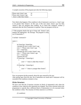 CS201 – Introduction to Programming
38
A sample execution of the program provides the following output.
Please enter Amer’s age 16
Please ara’s age 14
Amer is older
enter Am
than Amara
.e. Amer’s age
is not eater than Amara’s. In this case, if the user enters Amer’s age less than
Amara’ nothing. So to check this condition, another if
statement after the first if statement is required. Then our program will be as:
/* This program checks the age of Amer and Amara’s and
displays the appropriate the message. The program is using
two if statements.*/
# include <iostream.h>
>> AmerAge;
erAge > AmaraAge )
Now think what happens if the condition in the if statement is not true i
gr
s, then our program does
main ( )
{
int AmerAge, AmaraAge;
//prompt the user to enter Amer’s age
cout << “Please enter Amer’s age “ ;
cin
//prompt the user to enter Amara’s age
cout << “Please enter Amara’s age “ ;
cin >> AmaraAge;
//perform the test
if (Am
{
cout << “ Amer is older than Amara”;
}
if (AmerAge < AmaraAge )
{
cout << “ Amer is younger than Amara”;
}
}
Now our program decides properly about the ages entered by the user.
After getting ages from the user, the if statements are tested and if statement will be
executed if the condition evaluates to true.
If/else Structure
e have seen that the if structure executes its block of statement(s) only when the
condition is true, otherwise the statements are skipped. The if/else structure allows the
programmer to specify that a different block of statement(s) is to be executed when
the condition is false. The structure of if/else selection is as follows.
if ( condition)
W
© Copyright Virtual University of Pakistan
 
