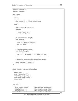 CS201 – Introduction to Programming
© Copyright Virtual University of Pakistan
380
#include <iostream.h>
#include <string.h>
class String
{
private :
char string [ 30 ] ; // Array to store string
public :
/* Parameterless Constructor */
String ( )
{
strcpy ( string , "" ) ;
}
/* Getter function of string */
void getString ( )
{
cout << "Enter the String: " ;
cin >> string ;
}
/* Function to display string */
void displayString ( )
{
cout << "The String is : " << string << endl ;
}
// Declaration (prototype) of overloaded sum operator
String operator + ( String & s ) ;
};
String String :: operator + ( String &s )
{
String temp ;
strcpy ( temp.string , "" ) ;
strcat ( temp.string , string );
strcat ( temp.string , s.string );
return temp;
}
void main ( )
{
String string1 , string2 ; // Declared two String objects
string1.getString ( ) ; // Get string for string1 object
string2.getString ( ) ; // Get string for string2 object
 