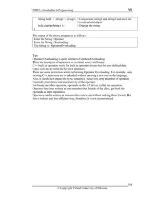 CS201 – Introduction to Programming
© Copyright Virtual University of Pakistan
381
String hold = string1 + string2 ; // Concatenate string1 and string2 and store the
// result in hold object
hold.displayString ( ) ; // Display the string
}
The output of the above program is as follows:
Enter the String: Operator
Enter the String: Overloading
The String is : OperatorOverloading
Tips
Operator Overloading is quite similar to Function Overloading.
There are two types of operators to overload: unary and binary.
C++ built-in operators work for built-in (primitve) types but for user defined data
types, user has to write his/her own operators.
There are some restriction while performing Operator Overloading. For example, only
existing C++ operators are overloaded without creating a new one in the language.
Also, it should not impact the type, semantics (behavior), arity (number of operands
required), precedence and associativity of the operator.
For binary member operators, operands on the left drives (calls) the operation.
Operator functions written as non-members but friends of the class, get both the
operands as their arguments.
Operators can be written as non-members and even without making them friends. But
this is tedious and less efficient way, therefore, it is not recommended.
 