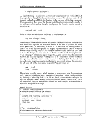 CS201 – Introduction to Programming
© Copyright Virtual University of Pakistan
383
Complex operator – (Complex c)
As we are defining it as a member operator, only one argument will be passed to it. It
is going to be on the right hand side of the minus operator. The left-hand-side will call
this as it is already available to this function. In the body, we will declare a temporary
Complex number. This means that the real part of this temporary complex number is
the difference of the calling Complex number and the Complex number passed as
argument i.e.:
tmp.real = real – c.real;
In the next line, we calculate the difference of imaginary part as:
tmp.imag = imag – c.image;
and return the tmp Complex number. By defining, the minus operator does not mean
that minus equal operator has also been defined. If we want to overload the minus
equal operator (-=), it is necessary to define it. Let’s see how the defining process is
carried out. Minus equal to operator like the plus equal to operator behaves in the way
that the value of calling party (i.e. the complex number which is on the left hand side)
will also be changed. So now we will see that the number itself changing the value
when it takes part in the minus equal to operator. Again, we will make this a member
function. So only one argument will be passed to it. The complex number will be on
the right hand side of the minus equal to operator. In the body of the function, there is
no need of any temporary complex number as we are going to change the number on
the left hand side of the minus equal to operator. We can write it as:
real -= c.real;
imag -= c.image;
Here c is the complex number which is passed as an argument. Now the minus equal
to (-=) operator, used in the above statements, is an ordinary minus equal to operator
for the integers defined by the C++. So this is a classic example of overloading i.e. the
operator being overloaded is using the original or basic operator of same type. That is
the end of this function. The original number has been changed. We can return its
reference. It depends on its usage.
Here is the code:
// The minus operator definition
Complex Complex::operator - ( Complex c )
{
Complex tmp; // defining a temporary var
tmp.real = real - c.real;
tmp.imag = imag - c.imag;
return tmp;
}
// The -= operator definition
Complex Complex::operator -= ( Complex c )
{
 