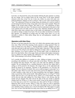 CS201 – Introduction to Programming
© Copyright Virtual University of Pakistan
384
real -= c.real ;
imag -= c.imag ;
}
Last time, we discussed the string class besides defining the plus operator as joining
the two strings. Can we define minus for the string class? Is the minus operator
relevant to the class string? For me it does not. Unless we come with some very
artificial definition. Suppose we have a string as “This is a test” and a second string as
“test”. The subtraction of these two strings means the deletion of a word or words of
second string from the first string. It may make some sense in this example. What will
happen if the second string contains “My name is xyz”. The subtraction of these
strings does not make any sense. The thing we need to understand at this point is that
every operator does not make sense for every class. Operators should be used only
when these make some common sense so that reader can understand it easily. When
you add two strings, it makes lot of sense. We can use either cat function or write this
plus operator. As subtraction of strings does not make much sense, so it is not
advisable to define it. Only define things that are self-explanatory, readable and
understandable.
Operators with Date Class
We have so far been using the Date class. Let’s think what operators make sense for
Date class. What will be the meaning of plus operator or minus operator? Here we
want to remind you a key thing i.e. “Paying attention to detail”. Suppose you have
some date and want to add some number to it like today’s date plus 5. Does that make
sense to you? We will get a new date by adding five to today’s date i.e. date after five
days. Similarly, if we want to subtract, say 10 from today’s date, we should get the
date of ten days before. Here is the usage of plus and minus which makes some sense.
Can we subtract two dates together like subtraction of 1st
Jan. 2002 from 15th
Oct.
2002. What meaning it will convey? Perhaps nothing.
Let’s consider the addition of a number to a date. Adding an integer to some date,
according to the definition we will get some date in the future. The Date object will
be returned from this function. We need a new date after the addition of integer
number. We are defining this as a member-function so that the Date object that is
calling it, will be passed to the function. The integer that is on the right hand side
should be passed as an argument. Therefore in the parenthesis, we will have the
integer. Now let’s discuss it in detail. How can we add an integer to some date? Let’s
take today’s date. Write it in your copy and see how can five be added to it. If you try
to add a number to date, there are so many possibilities that can happen. Suppose,
today is second day of the current month. After adding five to it, we will get 7th
of this
month. That was case I. Let’s take the case II. Today is 27th
of any month. Now what
will be the new date after adding five. First thing, which is very obvious, that the
month will get changed. But what will be the date of this new month. It depends
whether there are 30 days or 31 days in this month. It may be the month of February.
Is it the leap year or not? If it is non-leap year, there will be 28 days in February.
Otherwise there will be 29 days. What is a leap year? There are rules to determine
whether the year is leap year or not. If the year is divisible by four, it will be leap
year. Similarly, being a century year, it may be divided by 400. Then again it is a leap
year. Now we have seen that there are many cases when we are adding five to 27th
of
 