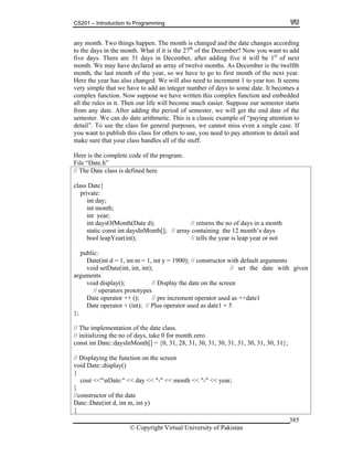 CS201 – Introduction to Programming
© Copyright Virtual University of Pakistan
385
any month. Two things happen. The month is changed and the date changes according
to the days in the month. What if it is the 27th
of the December? Now you want to add
five days. There are 31 days in December, after adding five it will be 1st
of next
month. We may have declared an array of twelve months. As December is the twelfth
month, the last month of the year, so we have to go to first month of the next year.
Here the year has also changed. We will also need to increment 1 to year too. It seems
very simple that we have to add an integer number of days to some date. It becomes a
complex function. Now suppose we have written this complex function and embedded
all the rules in it. Then our life will become much easier. Suppose our semester starts
from any date. After adding the period of semester, we will get the end date of the
semester. We can do date arithmetic. This is a classic example of “paying attention to
detail”. To use the class for general purposes, we cannot miss even a single case. If
you want to publish this class for others to use, you need to pay attention to detail and
make sure that your class handles all of the stuff.
Here is the complete code of the program.
File “Date.h”
// The Date class is defined here
class Date{
private:
int day;
int month;
int year;
int daysOfMonth(Date d); // returns the no of days in a month
static const int daysInMonth[]; // array containing the 12 month’s days
bool leapYear(int); // tells the year is leap year or not
public:
Date(int d = 1, int m = 1, int y = 1900); // constructor with default arguments
void setDate(int, int, int); // set the date with given
arguments
void display(); // Display the date on the screen
// operators prototypes
Date operator ++ (); // pre increment operator used as ++date1
Date operator + (int); // Plus operator used as date1 + 5
};
// The implementation of the date class.
// initializing the no of days, take 0 for month zero.
const int Date::daysInMonth[] = {0, 31, 28, 31, 30, 31, 30, 31, 31, 30, 31, 30, 31};
// Displaying the function on the screen
void Date::display()
{
cout <<"nDate:" << day << "-" << month << "-" << year;
}
//constructor of the date
Date::Date(int d, int m, int y)
{
 