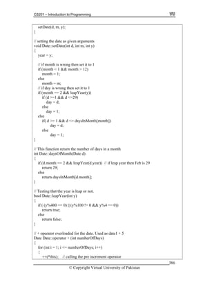 CS201 – Introduction to Programming
© Copyright Virtual University of Pakistan
386
setDate(d, m, y);
}
// setting the date as given arguments
void Date::setDate(int d, int m, int y)
{
year = y;
// if month is wrong then set it to 1
if (month < 1 && month > 12)
month = 1;
else
month = m;
// if day is wrong then set it to 1
if (month == 2 && leapYear(y))
if (d >=1 && d <=29)
day = d;
else
day = 1;
else
if( d >= 1 && d <= daysInMonth[month])
day = d;
else
day = 1;
}
// This function return the number of days in a month
int Date::daysOfMonth(Date d)
{
if (d.month == 2 && leapYear(d.year)) // if leap year then Feb is 29
return 29;
else
return daysInMonth[d.month];
}
// Testing that the year is leap or not.
bool Date::leapYear(int y)
{
if ( (y%400 == 0) || (y%100 != 0 && y%4 == 0))
return true;
else
return false;
}
// + operator overloaded for the date. Used as date1 + 5
Date Date::operator + (int numberOfDays)
{
for (int i = 1; i <= numberOfDays; i++)
{
++(*this); // calling the pre increment operator
 