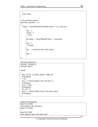 CS201 – Introduction to Programming
© Copyright Virtual University of Pakistan
387
}
return *this;
}
// Pre increment operator
Date Date::operator ++ ()
{
if (day == daysOfMonth(*this) && month == 12) // end year
{
day = 1;
month = 1;
++year;
}
else if(day == daysOfMonth(*this)) // end month
{
day = 1;
++month;
}
else // not the last day of the month
{
day++;
}
}
The main program is:
#include <iostream.h>
#include "date.h"
main()
{
Date d1 (26, 12, 2002), d2(28,2 ,2000), d3;
d1.display();
++d1;
cout << "nAfter adding 1 day, the date is ";
d1.display();
cout << endl;
d2.display();
d2 = d2 + 5;
cout << "nAfter adding 5 days to the above date";
d2.display();
}
Output of the program:
Date:26-12-2002
After adding 1 day, the date is
Date:27-12-2002
Date:28-2-2000
After adding 5 days to the above date
 