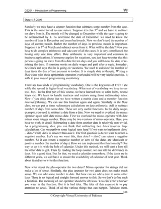 CS201 – Introduction to Programming
© Copyright Virtual University of Pakistan
388
Date:4-3-2000
Similarly we may have a counter-function that subtracts some number from the date.
This is the same but of reverse nature. Suppose it is Jan 3rd
and we have to subtract
ten days from it. The month will be changed to December while the year is going to
be decremented by 1. To determine the date of December, we need to know the
number of days in December and count backwards. Now we don’t need the number of
days of current month. Rather the number of days in previous month is important.
Suppose it is 3rd
of March and subtract seven from it. What will be the date? Now you
have to do complex arithmetic and take care of all the cases. It is very complicated but
having only one time effort. Date arithmetic is very important and common in
business applications. If someone applies for vacations, you just have to enter that this
person is going on leave from this date for ten days and you will know his date of re-
joining the duty. If someone works on daily wages and paid after a week. Someday,
he comes and says that he is going on vacations. We need to calculate the number of
days from the day of last payment to to-date. It is simple date arithmetic. Writing a
Date class with these appropriate operators overloaded will be very useful exercise. It
adds to your overall programming vocabulary.
There are two kinds of programming vocabulary. One is the keywords of C/C++ etc
while the second is higher-level vocabulary. What sort of vocabulary we have in our
tool- box. In the first part of this course, we have learned how to write loops, nested
loops etc. We learn to handle matrices and vectors using those rudimentary rules.
Now if you think about that we have written a matrix class and a member function
inverseOfMatrix(). We can use this function again and again. Similarly in the Date
class, we can put in some rudimentary calculations on date arithmetic. Add or subtract
number of days from some date. These are very useful functions. In the daily wages
example, you need to subtract a date from a date. Now we need to overload the minus
operator again with date minus date. First we overload the minus operator with date
minus some integer number. There may be two versions of minus operator. Here, you
have to work in detail. Subtracting a date from another date is relatively non-trivial.
As a programming idea, you can think that subtracting two dates involves huge
calculations. Can we perform some logical tests here? If we want to implement date1
– date2 while date1 is smaller than date2. The first question is do we want to return a
negative number. Let’s say we want this, then date1 – date2 can return a negative
number. So it can return a negative number or zero (if the dates are identical) or
positive number (the number of days). How we can implement this functionality? One
way to do it is with the help of calendar. Under this method, we will start a loop till
the other date is got. Then by reading the loop counter, we can tell the difference in
days. It is a good idea. But for that, we need a calendar somewhere. If the dates are in
different years, we will have to ensure the availability of calendar of next year. Think
about it and try to write this function.
Now what about the plus-operator for two dates? Minus operator for strings did not
make a lot of sense. Similarly, the plus operator for two dates does not make much
sense. We can add some number to date. But how can we add a date to some other
date. There is no logical and straight forward answer to this. So we don’t define such
a function. The meaning of our operator should be obvious. You can write whatever
you want in the function. But it is bad idea. The idea of this exercise is to pay
attention to detail. Think of all the various things that can happen. Tabulate them,
 