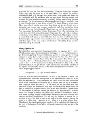 CS201 – Introduction to Programming
© Copyright Virtual University of Pakistan
389
determine the logic and then start programming. Don’t start typing your program
before your brain has come up to the same point. First analyze the problem,
understand it, look at all the cases, draw a flow chart, write pseudo code. Once you
are comfortable with this and know what you want to do then start writing your
program. The time spending on analyses is arguably the best usage of your time as a
programmer. The time you spend on debugging and removing errors from faulty code
is huge. Spending time on good design pays off. You should debug for syntax errors
like a semi-colon is missing somewhere. You should not face any logical error at
debugging stage because logic errors are very hard to track. You may just not worry
about the design and start writing code. The program may work for two or three cases.
You may declare that you have written the program. When other starts using it on
some other case which you did not cater, the program does not work or produces
some strange results. There is no syntax error in the program. The compiler compiles
it successfully and makes an executable file. Now we have to check the logic.
Determining the logic from the code is a million times more difficult than determining
code from logic. In this case, analysis will be always followed by design and then
code. Please keep this in mind.
Unary Operators
Let’s talk about unary operators. Unary operators take one argument like i++ or i--
(Post Increment or post decrement operators for integers) or ++i, --i (Pre increment or
pre decrement operator). You can’t make unary operator as binary operator or binary
operator as unary. Let’s overload unary operator in the Date class. We want to
overload ++. This operator should add a day in the current date. When we say
++date1 or date1++, it should get tomorrow’s date. This is same as date1 +=1 or
date1 = date1 + 1. We simply have to change to tomorrow’s date. If this is the
member function, it will get the date object automatically. The internal structure of
the object is available to the function so that it takes no argument. It will return a Date
object. Its prototype will be as:
Date operator ++ ( ); // pre increment operator
What will be in the function definition? You have to pay attention to details. The
argument that we used in the plus operator, is also applicable here. What will be the
next date when we add 1 to the current date. Let’s work it out. If it is not the last date
of the month, then simply add one to the day. If the date is the last day of the month,
then change the month and date to 1st
. If the date is the last date of the year, then
increment the year too. Suppose we have some function available which returns the
days of month given the month number. So if we say daysOfMonth(6) it should return
30. The function is intelligent enough that when we say daysOfMonth(2) it should
return 28 if the year is not leap year. Otherwise, it will be 29. Therefore we have to
send it year too along with the month number. We can also pass it the complete Date
structure as daysOfMonth(date1); We will use this function in writing the ++
operator. In a way, the logic is same as we used in the plus operator. Suppose the
object d is calling this ++ operator as d++ where d is an object of type Date.
Therefore the day, month and year data members will be available to this function. In
the body of the function, first of all we will check whether this is the last date of the
month as:
 