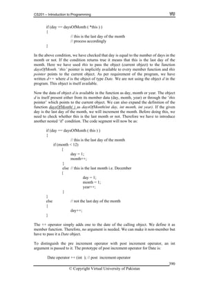 CS201 – Introduction to Programming
© Copyright Virtual University of Pakistan
390
if (day == daysOfMonth ( *this ) )
{
// this is the last day of the month
// process accordingly
}
In the above condition, we have checked that day is equal to the number of days in the
month or not. If the condition returns true it means that this is the last day of the
month. Here we have used this to pass the object (current object) to the function
daysOfMonth. ‘this’ pointer is implicitly available to every member function and this
pointer points to the current object. As per requirement of the program, we have
written d++ where d is the object of type Date. We are not using the object d in the
program. This object is itself available.
Now the data of object d is available in the function as day, month or year. The object
d is itself present either from its member data (day, month, year) or through the ‘this
pointer’ which points to the current object. We can also expand the definition of the
function daysOfMonth( ) as daysOfMonth(int day, int month, int year). If the given
day is the last day of the month, we will increment the month. Before doing this, we
need to check whether this is the last month or not. Therefore we have to introduce
another nested ‘if’ condition. The code segment will now be as:
if (day == daysOfMonth ( this ) )
{
// this is the last day of the month
if (month < 12)
{
day = 1;
month++;
}
else // this is the last month i.e. December
{
day = 1;
month = 1;
year++;
}
}
else // not the last day of the month
{
day++;
}
The ++ operator simply adds one to the date of the calling object. We define it as
member function. Therefore, no argument is needed. We can make it non-member but
have to pass it a Date object.
To distinguish the pre increment operator with post increment operator, an int
argument is passed to it. The prototype of post increment operator for Date is:
Date operator ++ (int ); // post increment operator
 