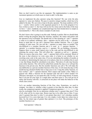 CS201 – Introduction to Programming
© Copyright Virtual University of Pakistan
391
Here we don’t need to use this int argument. The implementation is same as pre
increment operator as in both cases we want to add 1 to the date.
Can we implement the plus operator using this function? We can write the plus
operator in some new fashion. We pass it a positive integer number, which has to be
added to the date. We can write a loop in the plus operator. The loop condition will be
as i < number where number is the argument passed to it. So in the program if we
have written as date1+5; the loop will run for five times and in the body of the loop
we have ++date1. Suddenly our complicated logic has been boiled down to simple as
incremented by 1. This is the classic example of code reuse.
We don’t know who is going to use this code. Nobody is perfect. But we should think
before writing the program about the structure, interface, the setters and getters and
the operators to be overloaded. The thumb rule is if the meaning of + and ++ operator
is same as in ordinary arithmetic, then + operator can be used in the ++ operator.
Keep in mind that we can call a function from another function. This is a good
example of code reuse. We can call the + operator as many times as needed. The
daysOfMonth is a member function and it is used in ++ operator function. ‘+
operator’ is a member function, used in ++ operator. We are building a hierarchy.
Suppose there is some small logical error in the code and the daysOfMonth is not
returning the correct value. This will effect the + operator as well as ++ operator.
When we remove that error, then + and ++ operator both will be corrected. Moral of
the story is that whenever we write some code, it is better to see whether we are
rewriting some code in the same class. If we are calculating the number of months at
two places or determining the leap year at two places, then try to combine this in such
a way that things should be calculated at one place. That piece of code may become
some utility function. This will not be called from outside the class so we will put this
function in the private area. But the member functions can call it. We will make the
daysOfMonth() as a private member function of the class. It will return the days of the
month having checked whether this is leap year or not. Using this utility function, we
have written + and ++ operator function. Don’t repeat code inside a class. Make it a
general rule. Make a function for the repeated code and call it where needed. For
efficiency and speed, we can repeat the code. For this, we start using macros. It means
that if you put all your logic in a single place and then reuse it. You will get lot of
safety and security with this. A correction at one place will make the behavior of the
whole class correct.
Let’s see another interesting function of the Date class. Sometimes, we need to
compare two dates i.e. whether a date is greater or less than the other date. In other
words, the comparison operator is applied. Comparison operators <, >, <=, >=, == can
also be overloaded. How do we determine whether date1 is greater than date2? First
of all, what will be its return type. Return type has to be either true or false. It says
date1 is greater than date2 or date1 is not greater than date2. Let’s introduce another
keyword bool. It is a new data type. It is very simple, it only takes two values true or
false. So, the return type of greater than operator (>) is bool. The prototype of this
member function is as:
bool operator > (Date d);
 