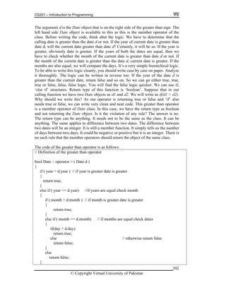 CS201 – Introduction to Programming
© Copyright Virtual University of Pakistan
392
The argument d is the Date object that is on the right side of the greater than sign. The
left hand side Date object is available to this as this is the member operator of the
class. Before writing the code, think abut the logic. We have to determine that the
calling date is greater than the date d or not. If the year of current date is greater than
date d, will the current date greater than date d? Certainly, it will be so. If the year is
greater, obviously date is greater. If the years of both the dates are equal, then we
have to check whether the month of the current date is greater than date d or not. If
the month of the current date is greater than the date d, current date is greater. If the
months are also equal, we will compare the days. It’s a very simple hierarchical logic.
To be able to write this logic cleanly, you should write case by case on paper. Analyze
it thoroughly. The logic can be written in reverse too. If the year of the date d is
greater than the current date, return false and so on. So we can go either true, true,
true or false, false, false logic. You will find the false logic quicker. We can use if,
‘else if’ structures. Return type of this function is ‘boolean’. Suppose that in our
calling function we have two Date objects as d1 and d2. We will write as if(d1 > d2).
Why should we write this? As our operator is returning true or false and ‘if’ also
needs true or false, we can write very clean and neat code. This greater than operator
is a member operator of Date class. In this case, we have the return type as boolean
and not returning the Date object. Is it the violation of any rule? The answer is no.
The return type can be anything. It needs not to be the same as the class. It can be
anything. The same applies to difference between two dates. The difference between
two dates will be an integer. It is still a member function. It simply tells us the number
of days between two days. It could be negative or positive but it is an integer. There is
no such rule that the member operators should return the object of the same class.
The code of the greater than operator is as follows:
// Definition of the greater than operator
bool Date :: operator > ( Date d )
{
if ( year > d.year ) // if year is greater date is greater
{
return true;
}
else if ( year == d.year) //if years are equal check month
{
if ( month > d.month ) // if month is greater date is greater
{
return true;
}
else if ( month == d.month) // if months are equal check dates
{
if(day > d.day)
return true;
else // otherwise return false
return false;
}
else
return false;
}
 