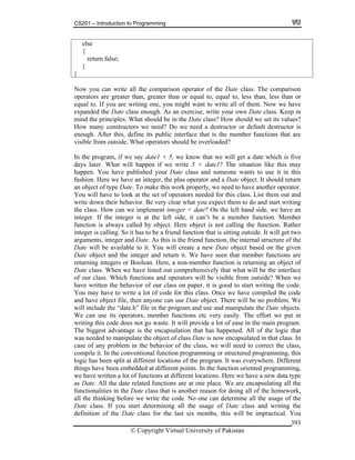 CS201 – Introduction to Programming
© Copyright Virtual University of Pakistan
393
else
{
return false;
}
}
Now you can write all the comparison operator of the Date class. The comparison
operators are greater than, greater than or equal to, equal to, less than, less than or
equal to. If you are writing one, you might want to write all of them. Now we have
expanded the Date class enough. As an exercise, write your own Date class. Keep in
mind the principles. What should be in the Date class? How should we set its values?
How many constructors we need? Do we need a destructor or default destructor is
enough. After this, define its public interface that is the member functions that are
visible from outside. What operators should be overloaded?
In the program, if we say date1 + 5, we know that we will get a date which is five
days later. What will happen if we write 5 + date1? The situation like this may
happen. You have published your Date class and someone wants to use it in this
fashion. Here we have an integer, the plus operator and a Date object. It should return
an object of type Date. To make this work properly, we need to have another operator.
You will have to look at the set of operators needed for this class. List them out and
write down their behavior. Be very clear what you expect them to do and start writing
the class. How can we implement integer + date? On the left hand side, we have an
integer. If the integer is at the left side, it can’t be a member function. Member
function is always called by object. Here object is not calling the function. Rather
integer is calling. So it has to be a friend function that is sitting outside. It will get two
arguments, integer and Date. As this is the friend function, the internal structure of the
Date will be available to it. You will create a new Date object based on the given
Date object and the integer and return it. We have seen that member functions are
returning integers or Boolean. Here, a non-member function is returning an object of
Date class. When we have listed out comprehensively that what will be the interface
of our class. Which functions and operators will be visible from outside? When we
have written the behavior of our class on paper, it is good to start writing the code.
You may have to write a lot of code for this class. Once we have compiled the code
and have object file, then anyone can use Date object. There will be no problem. We
will include the “date.h” file in the program and use and manipulate the Date objects.
We can use its operators, member functions etc very easily. The effort we put in
writing this code does not go waste. It will provide a lot of ease in the main program.
The biggest advantage is the encapsulation that has happened. All of the logic that
was needed to manipulate the object of class Date is now encapsulated in that class. In
case of any problem in the behavior of the class, we will need to correct the class,
compile it. In the conventional function programming or structured programming, this
logic has been split at different locations of the program. It was everywhere. Different
things have been embedded at different points. In the function oriented programming,
we have written a lot of functions at different locations. Here we have a new data type
as Date. All the date related functions are at one place. We are encapsulating all the
functionalities in the Date class that is another reason for doing all of the homework,
all the thinking before we write the code. No one can determine all the usage of the
Date class. If you start determining all the usage of Date class and writing the
definition of the Date class for the last six months, this will be impractical. You
 