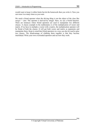 CS201 – Introduction to Programming
© Copyright Virtual University of Pakistan
394
would want to keep it within limits but do the homework then you write it. Now you
can reuse it as many times as you want.
We need a friend operator when the driving thing is not the object of the class like
integer + date. The operator is derived by integer. Here, we use a friend function.
There are instances where friend operators are used to manipulate two different
classes. A classic example in the mathematics is of the multiplication of vector and
matrix. If we have to multiply a vector with a matrix, the multiplication operator will
be friend of both the classes. It will get both vector and matrix as arguments and
manipulate them. Keep in mind that friend operators in a way can also be used to glue
two classes. The disadvantage of clubbing them together is that they become
interlinked. Write your own overloaded operators and see how they work.
 