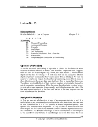 CS201 – Introduction to Programming
© Copyright Virtual University of Pakistan
395
Lecture No. 33
Reading Material
Deitel & Deitel - C++ How to Program Chapter. 7, 8
7.5, 8.1, 8.2, 8.7, 8.9
Summary
22) Operator Overloading
23) Assignment Operator
24) Example
25) this Pointer
26) Self Assignment
27) Returning this Pointer from a Function
28) Conversions
29) Sample Program (conversion by constructor)
Operator Overloading
As earlier discussed, overloading of operators is carried out in classes on some
occasions to enable ourselves to write a code that looks simple and clean. Suppose,
there is a class and its two objects, say a and b, have been defined. Addition of these
objects in the class by writing a + b will mean that we are adding two different
objects (objects are instance of a class which is a user defined data type). We want our
code to be simple and elegant. In object base programming, more effort is made in
class definitions, as classes are data types that know how to manipulate themselves.
These know how to add objects of their own type together, how to display themselves
and do many other manipulations. While discussing date class in the previous lecture,
we referred to many examples. In an example, we tried to increment the ‘date’. The
best way is to encapsulate it in the class itself and not in the main program when we
come around to use the date class.
Assignment Operator
At first, we ascertain whether there is need of an assignment operator or not? It is
needed when we are going to assign one object to the other, that means when we want
to have expression like a = b. C++ provides a default assignment operator. This
operator does a member-wise assignment. Let’s say, we have in a structure of a class
three integers and two floats as data members. Now we take two objects of this class a
and b and write a = b. Here the first integer of a will have the value of first integer of
b. The second will have the value of second integer and so on. This means that it is a
 