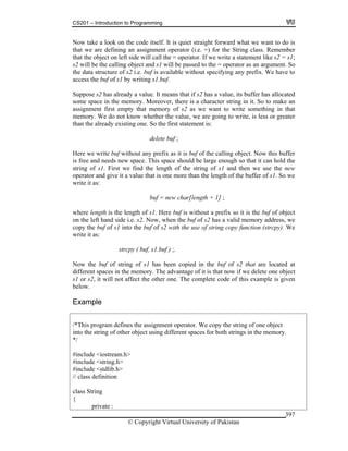CS201 – Introduction to Programming
© Copyright Virtual University of Pakistan
397
Now take a look on the code itself. It is quiet straight forward what we want to do is
that we are defining an assignment operator (i.e. =) for the String class. Remember
that the object on left side will call the = operator. If we write a statement like s2 = s1;
s2 will be the calling object and s1 will be passed to the = operator as an argument. So
the data structure of s2 i.e. buf is available without specifying any prefix. We have to
access the buf of s1 by writing s1.buf.
Suppose s2 has already a value. It means that if s2 has a value, its buffer has allocated
some space in the memory. Moreover, there is a character string in it. So to make an
assignment first empty that memory of s2 as we want to write something in that
memory. We do not know whether the value, we are going to write, is less or greater
than the already existing one. So the first statement is:
delete buf ;
Here we write buf without any prefix as it is buf of the calling object. Now this buffer
is free and needs new space. This space should be large enough so that it can hold the
string of s1. First we find the length of the string of s1 and then we use the new
operator and give it a value that is one more than the length of the buffer of s1. So we
write it as:
buf = new char[length + 1] ;
where length is the length of s1. Here buf is without a prefix so it is the buf of object
on the left hand side i.e. s2. Now, when the buf of s2 has a valid memory address, we
copy the buf of s1 into the buf of s2 with the use of string copy function (strcpy). We
write it as:
strcpy ( buf, s1.buf ) ;.
Now the buf of string of s1 has been copied in the buf of s2 that are located at
different spaces in the memory. The advantage of it is that now if we delete one object
s1 or s2, it will not affect the other one. The complete code of this example is given
below.
Example
/*This program defines the assignment operator. We copy the string of one object
into the string of other object using different spaces for both strings in the memory.
*/
#include <iostream.h>
#include <string.h>
#include <stdlib.h>
// class definition
class String
{
private :
 