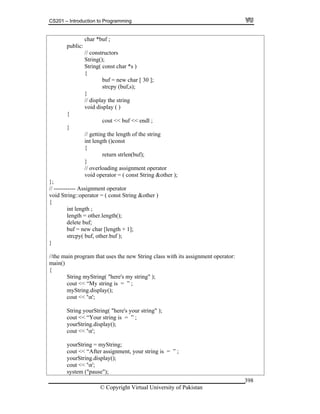 CS201 – Introduction to Programming
© Copyright Virtual University of Pakistan
398
char *buf ;
public:
// constructors
String();
String( const char *s )
{
buf = new char [ 30 ];
strcpy (buf,s);
}
// display the string
void display ( )
{
cout << buf << endl ;
}
// getting the length of the string
int length ()const
{
return strlen(buf);
}
// overloading assignment operator
void operator = ( const String &other );
};
// ----------- Assignment operator
void String::operator = ( const String &other )
{
int length ;
length = other.length();
delete buf;
buf = new char [length + 1];
strcpy( buf, other.buf );
}
//the main program that uses the new String class with its assignment operator:
main()
{
String myString( "here's my string" );
cout << “My string is = ” ;
myString.display();
cout << 'n';
String yourString( "here's your string" );
cout << “Your string is = ” ;
yourString.display();
cout << 'n';
yourString = myString;
cout << “After assignment, your string is = ” ;
yourString.display();
cout << 'n';
system ("pause");
 